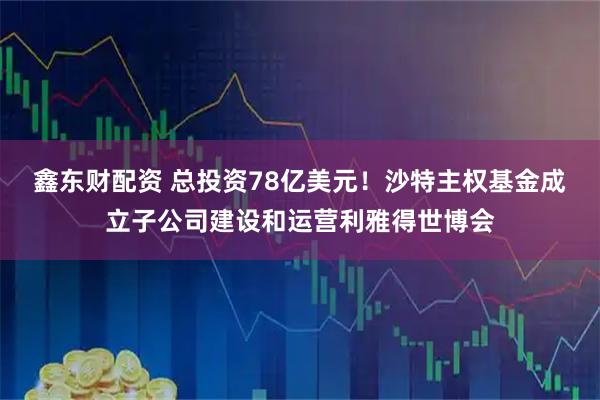 鑫东财配资 总投资78亿美元！沙特主权基金成立子公司建设和运营利雅得世博会