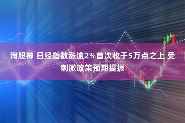 淘股神 日经指数涨逾2%首次收于5万点之上 受刺激政策预期提振