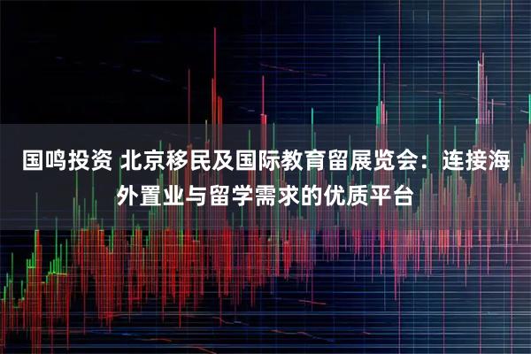 国鸣投资 北京移民及国际教育留展览会：连接海外置业与留学需求的优质平台