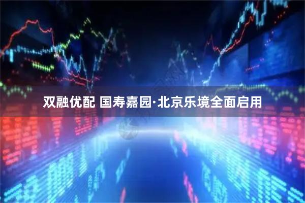 双融优配 国寿嘉园·北京乐境全面启用