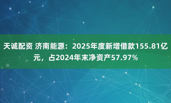 天诚配资 济南能源：2025年度新增借款155.81亿元，占2024年末净资产57.97%