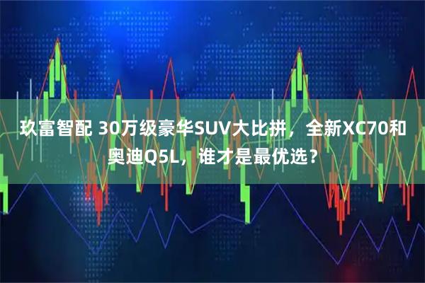 玖富智配 30万级豪华SUV大比拼，全新XC70和奥迪Q5L，谁才是最优选？