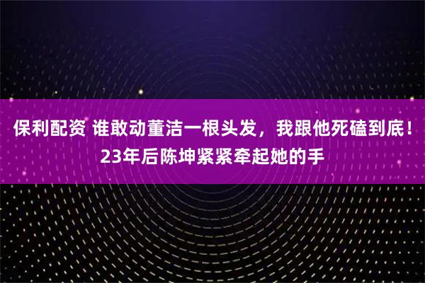 保利配资 谁敢动董洁一根头发，我跟他死磕到底！23年后陈坤紧紧牵起她的手