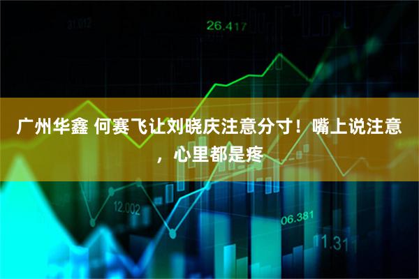 广州华鑫 何赛飞让刘晓庆注意分寸！嘴上说注意，心里都是疼