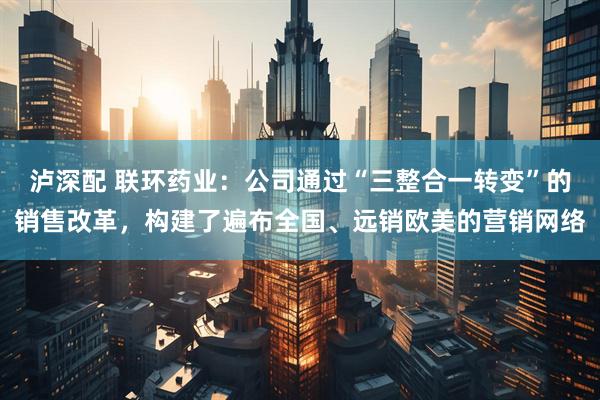 泸深配 联环药业：公司通过“三整合一转变”的销售改革，构建了遍布全国、远销欧美的营销网络