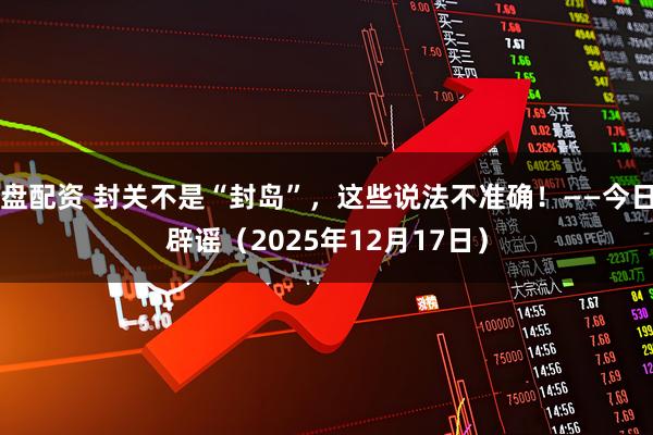 盘配资 封关不是“封岛”，这些说法不准确！——今日辟谣（2025年12月17日）