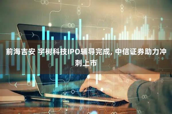 前海吉安 宇树科技IPO辅导完成, 中信证券助力冲刺上市