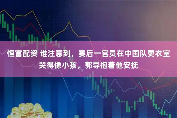 恒富配资 谁注意到，赛后一官员在中国队更衣室哭得像小孩，郭导抱着他安抚