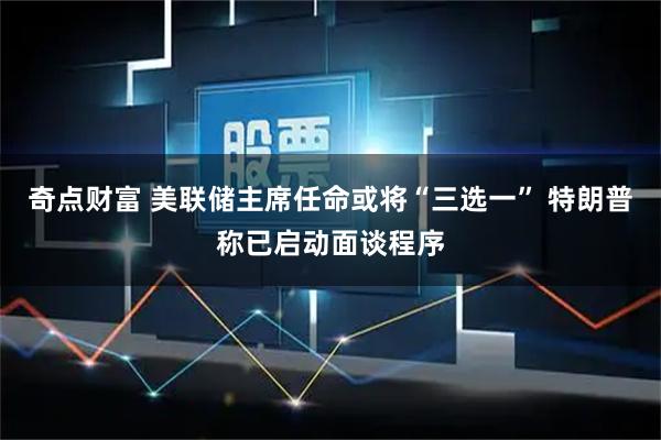 奇点财富 美联储主席任命或将“三选一” 特朗普称已启动面谈程序