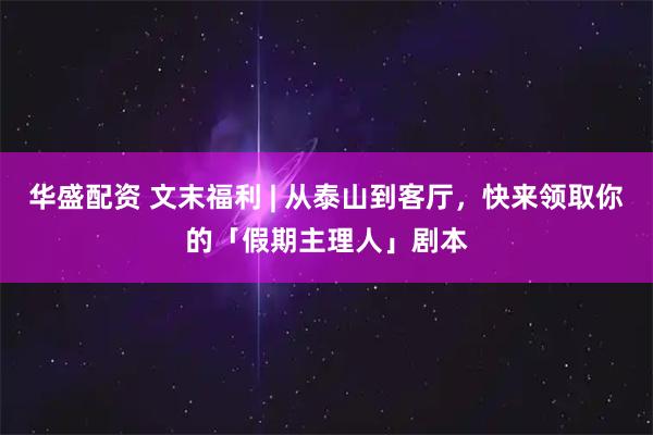 华盛配资 文末福利 | 从泰山到客厅，快来领取你的「假期主理人」剧本